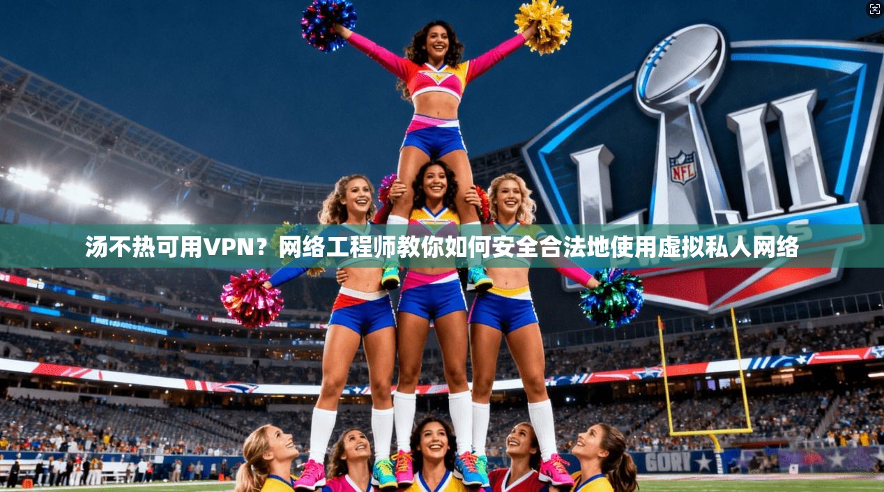 汤不热可用VPN？网络工程师教你如何安全合法地使用虚拟私人网络