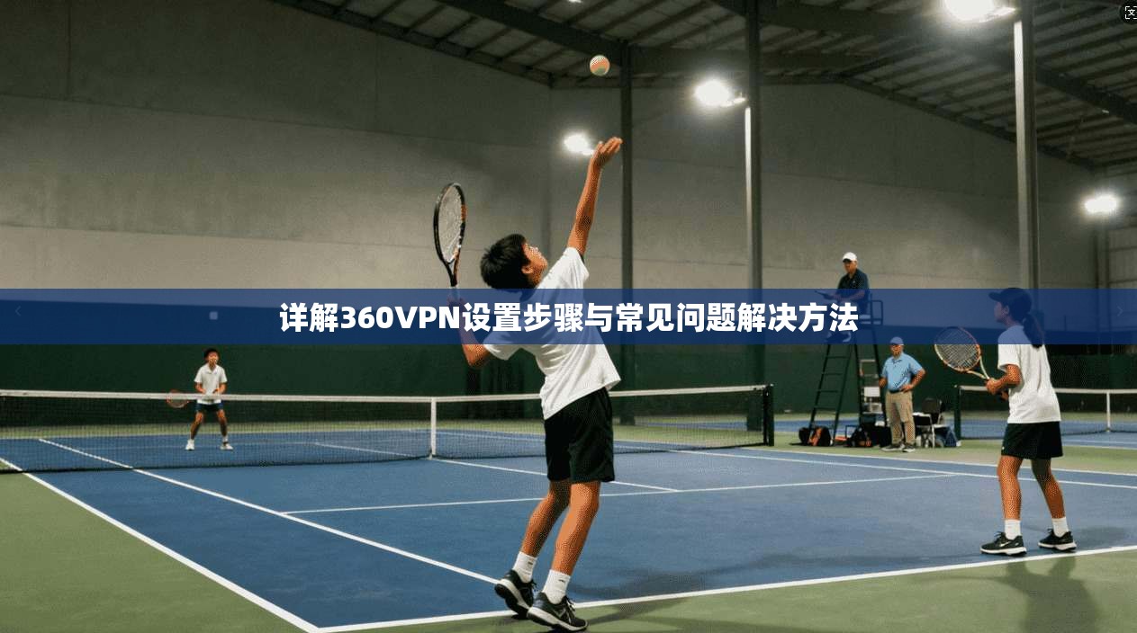 详解360VPN设置步骤与常见问题解决方法 详解360VPN设置步骤与常见问题解决方法