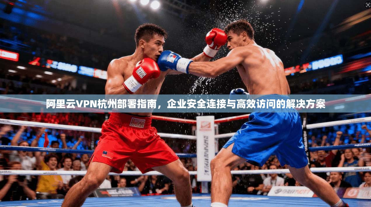 阿里云VPN杭州部署指南，企业安全连接与高效访问的解决方案