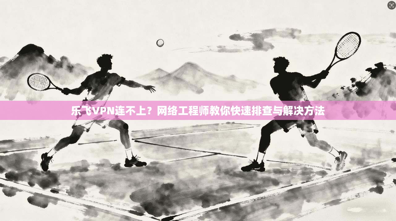 乐飞VPN连不上？网络工程师教你快速排查与解决方法