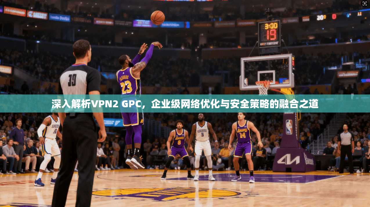 深入解析VPN2 GPC，企业级网络优化与安全策略的融合之道