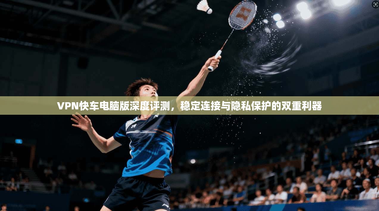 VPN快车电脑版深度评测，稳定连接与隐私保护的双重利器