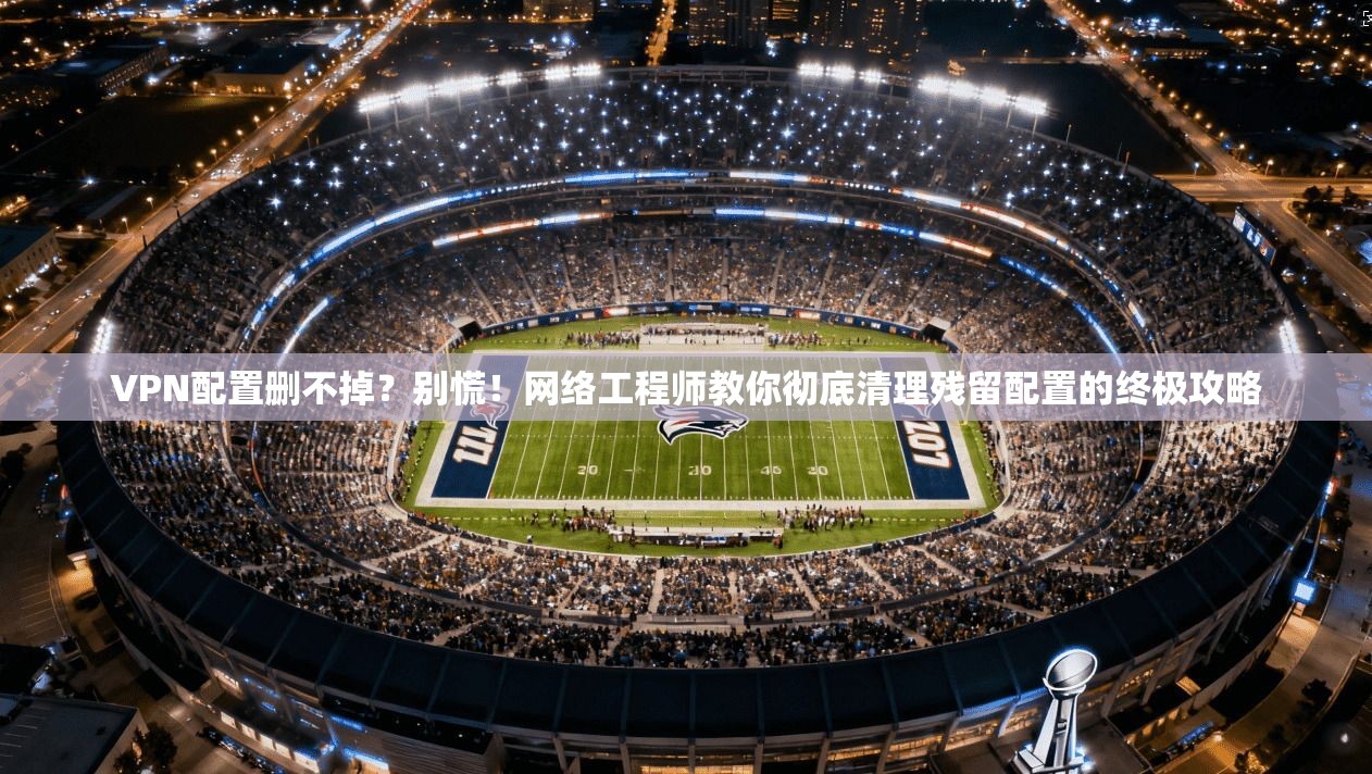 VPN配置删不掉？别慌！网络工程师教你彻底清理残留配置的终极攻略