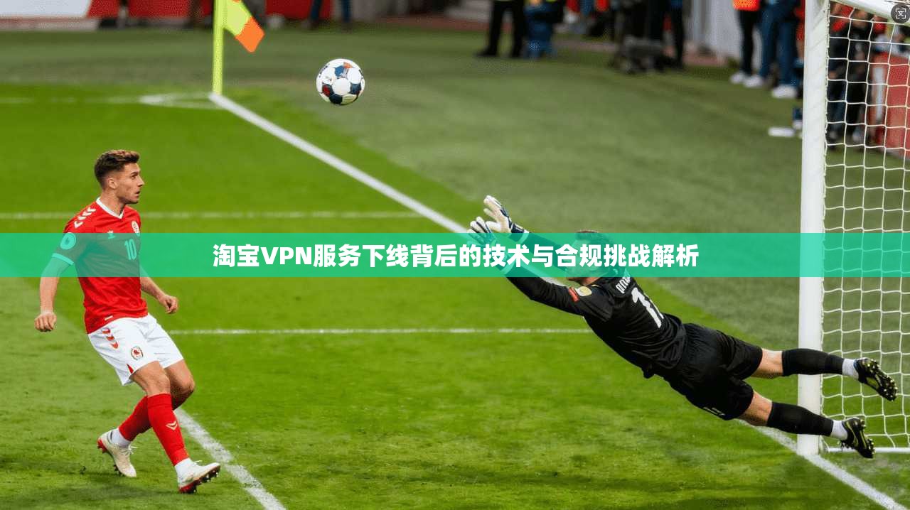 淘宝VPN服务下线背后的技术与合规挑战解析