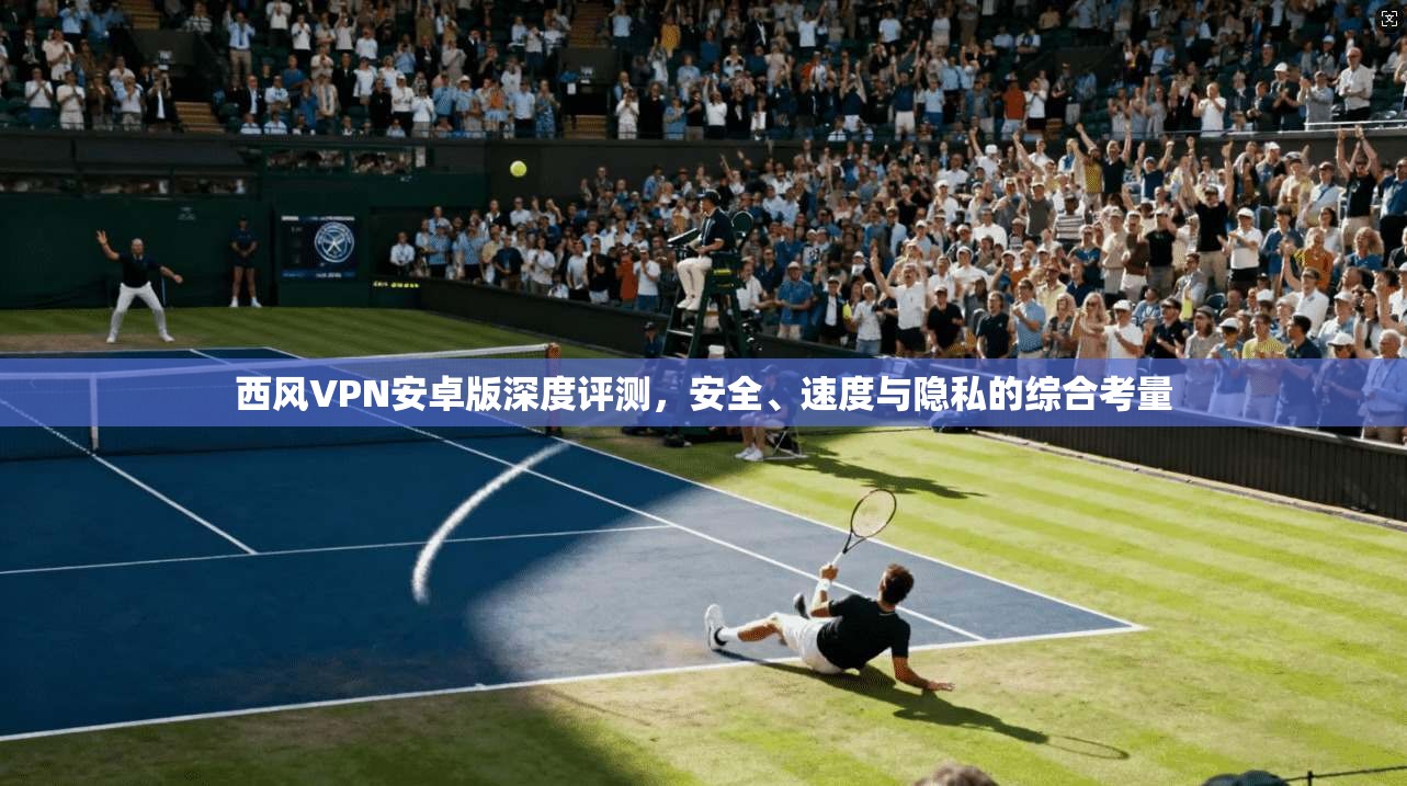 西风VPN安卓版深度评测,安全、速度与隐私的综合考量 西风VPN安卓版深度评测,安全、速度与隐私的综合考量