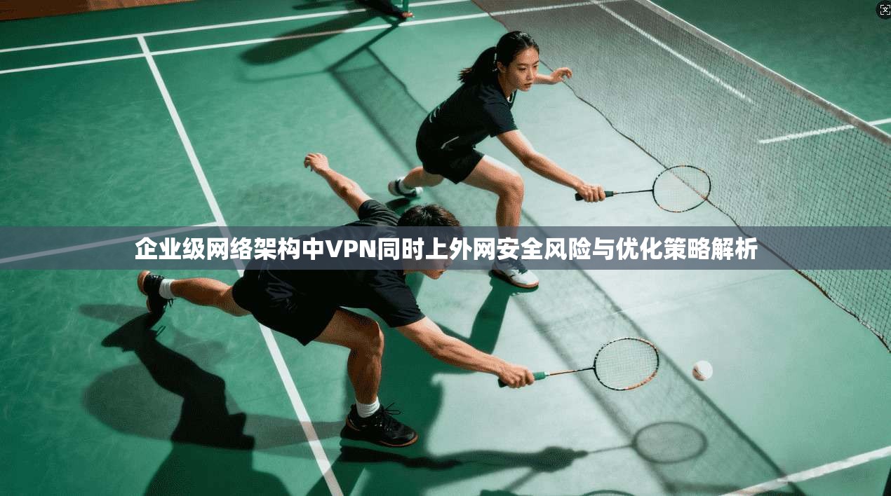 企业级网络架构中VPN同时上外网安全风险与优化策略解析