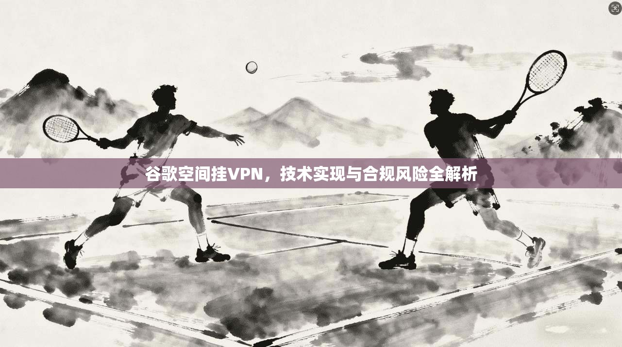 谷歌空间挂VPN，技术实现与合规风险全解析