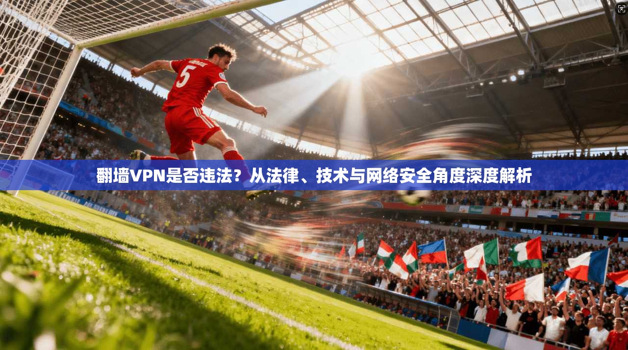 翻墙VPN是否违法？从法律、技术与网络安全角度深度解析