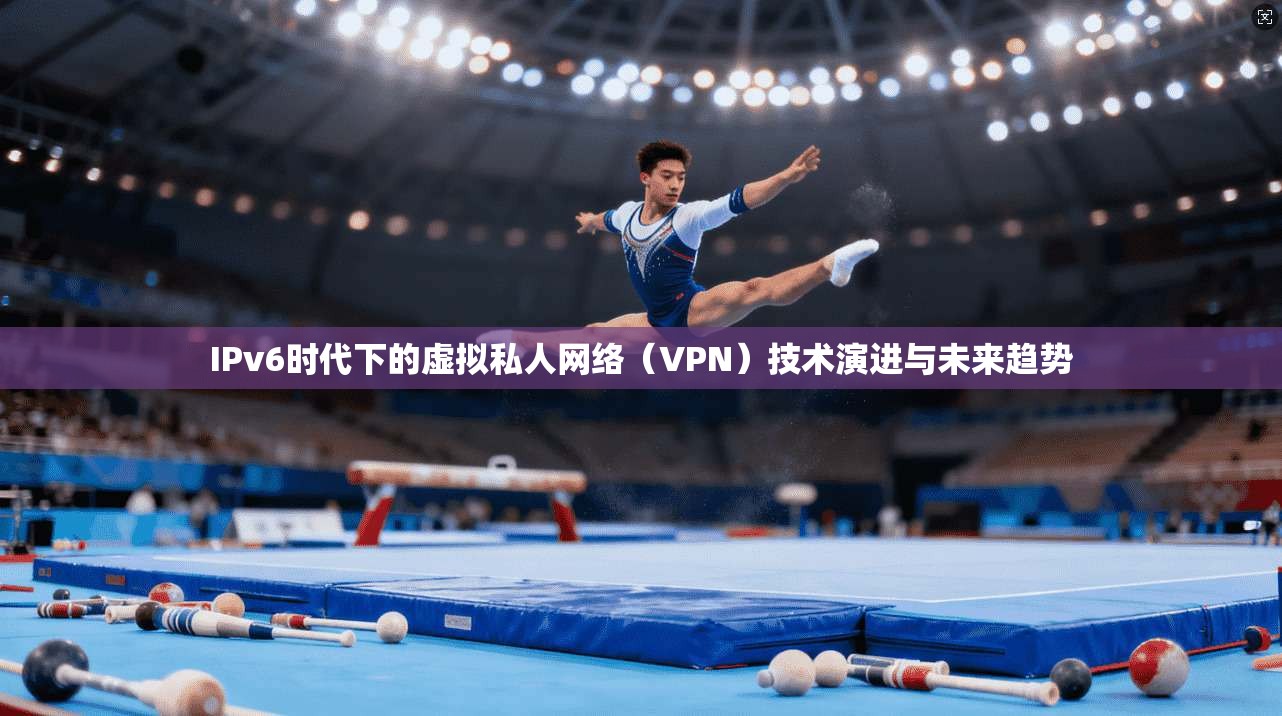 IPv6时代下的虚拟私人网络（VPN）技术演进与未来趋势