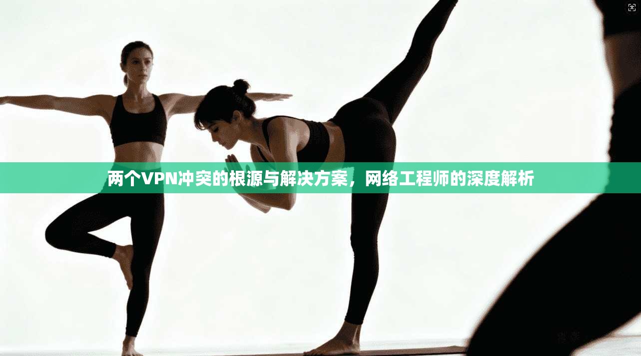 两个VPN冲突的根源与解决方案，网络工程师的深度解析