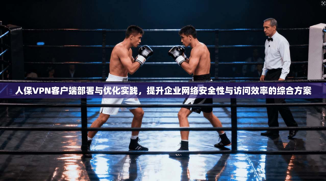 人保VPN客户端部署与优化实践，提升企业网络安全性与访问效率的综合方案