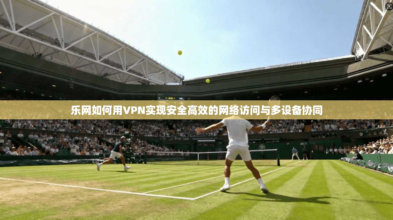 乐网如何用VPN实现安全高效的网络访问与多设备协同