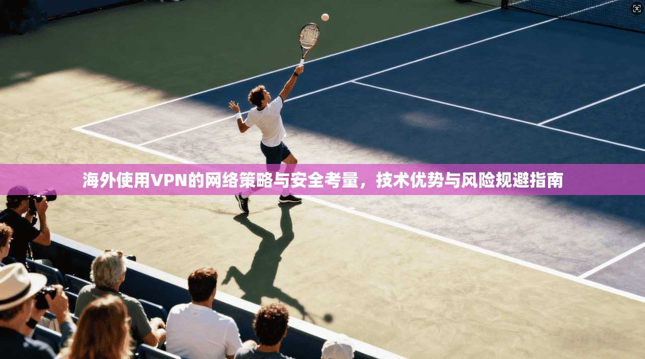 海外使用VPN的网络策略与安全考量，技术优势与风险规避指南