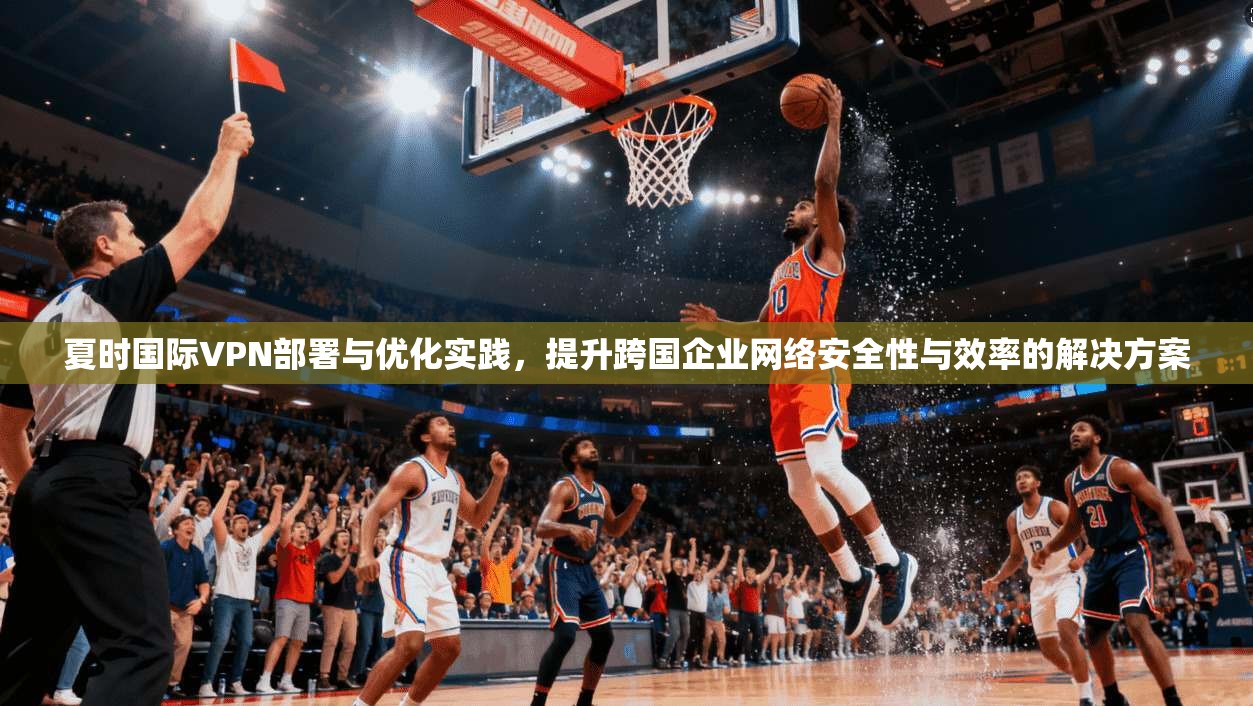 夏时国际VPN部署与优化实践，提升跨国企业网络安全性与效率的解决方案
