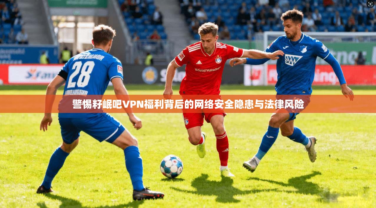 警惕籽岷吧VPN福利背后的网络安全隐患与法律风险