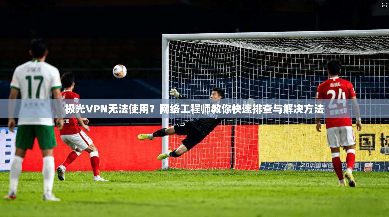 极光VPN无法使用？网络工程师教你快速排查与解决方法