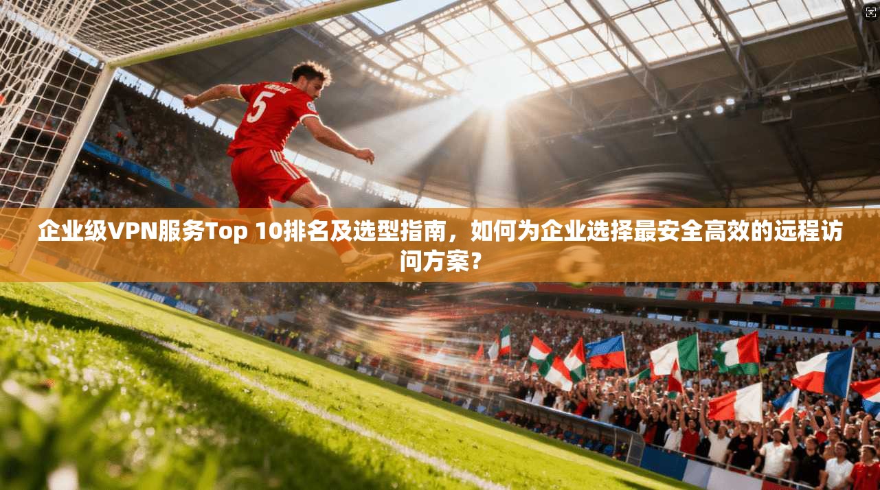 企业级VPN服务Top 10排名及选型指南，如何为企业选择最安全高效的远程访问方案？