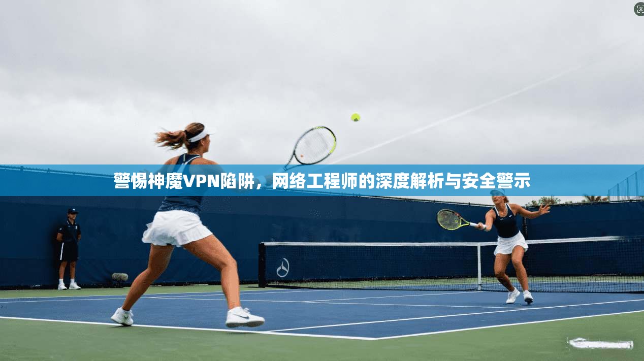 警惕神魔VPN陷阱，网络工程师的深度解析与安全警示