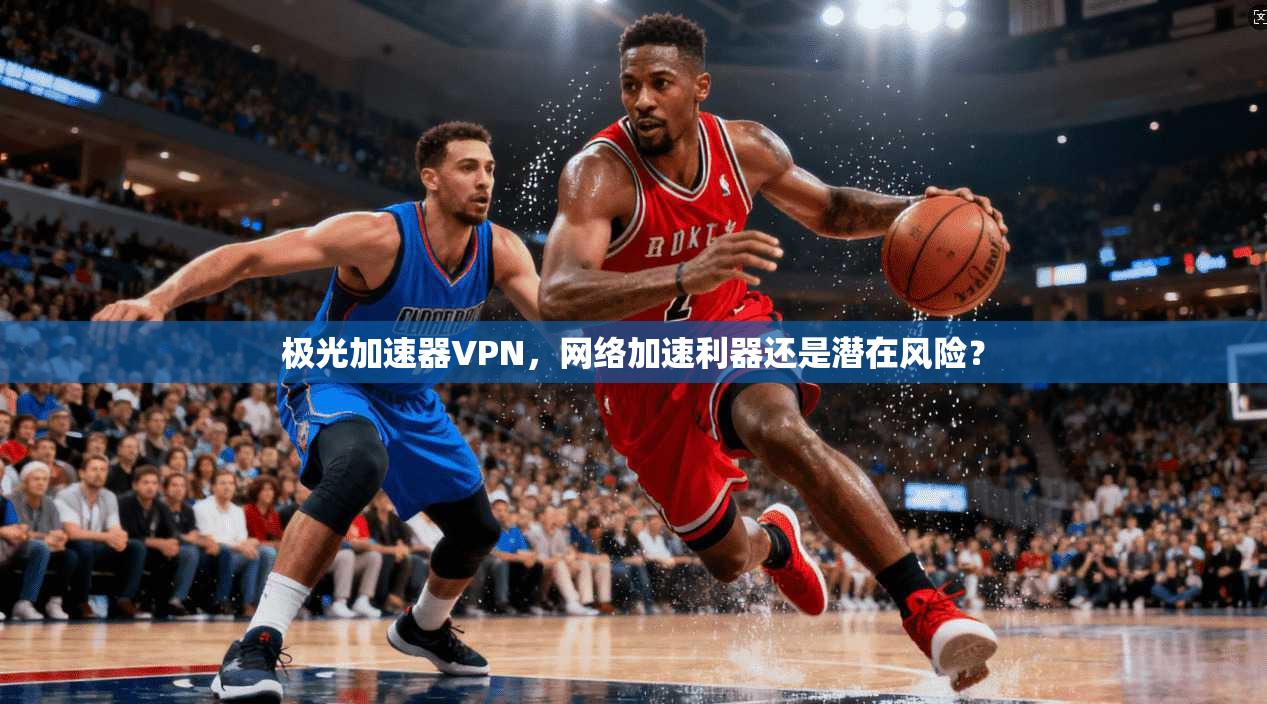 极光加速器VPN，网络加速利器还是潜在风险？
