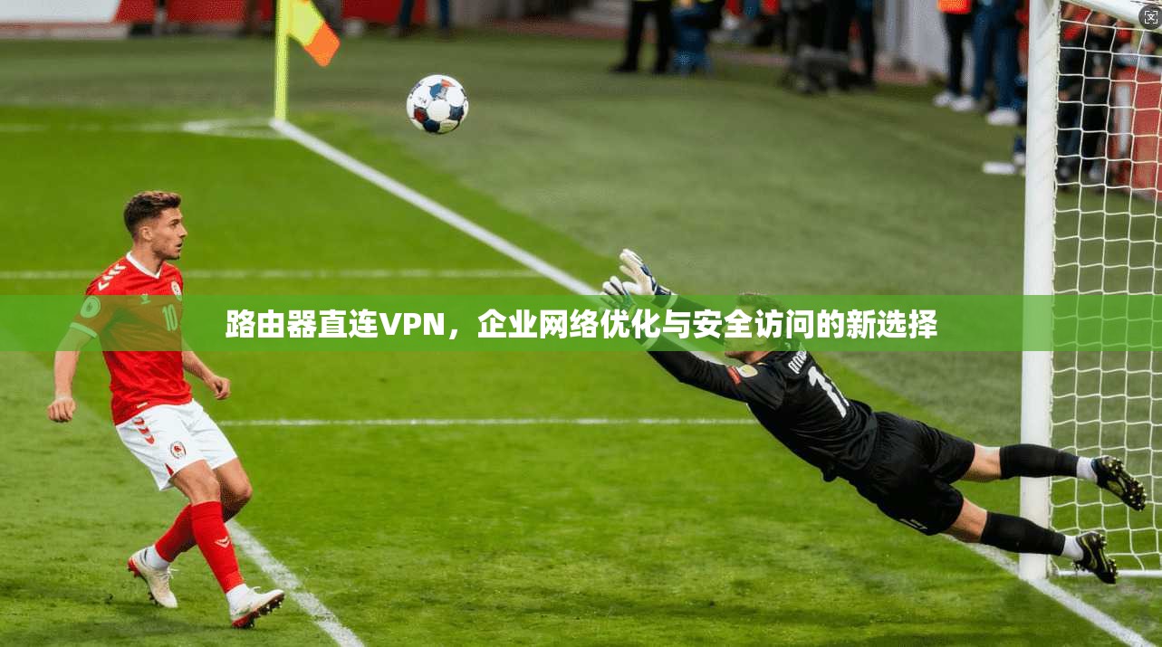 路由器直连VPN，企业网络优化与安全访问的新选择