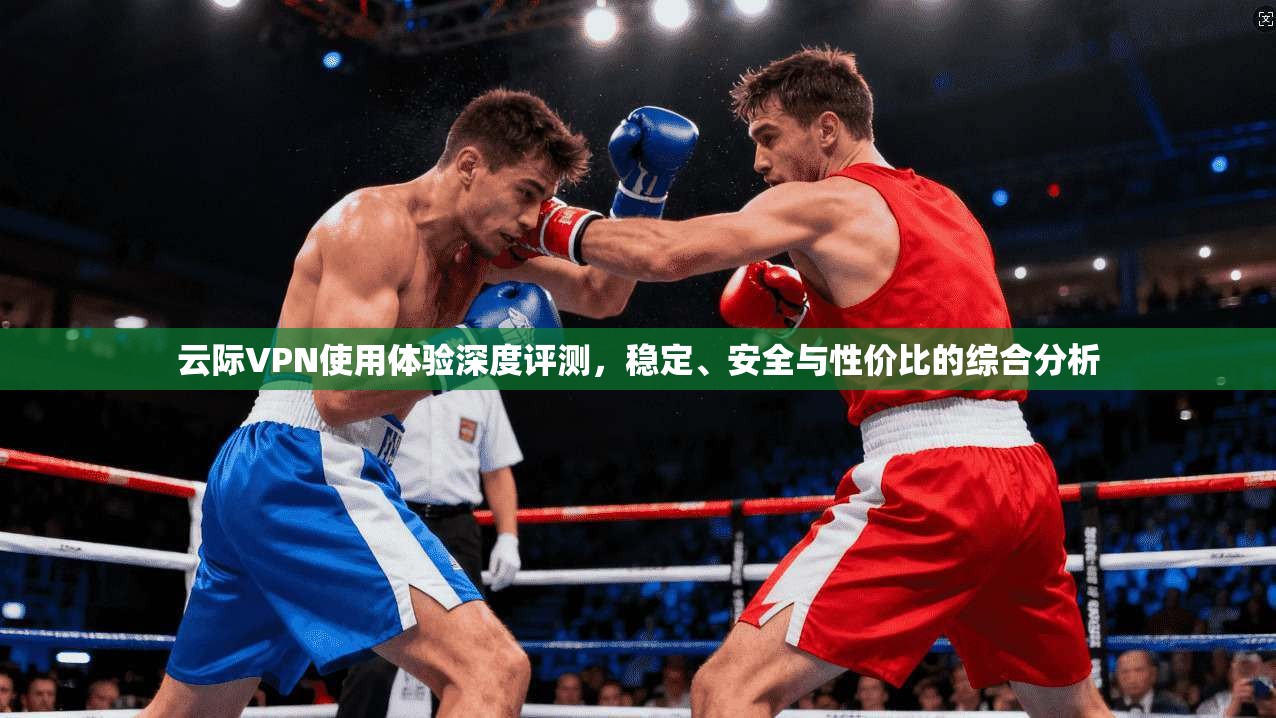 云际VPN使用体验深度评测,稳定、安全与性价比的综合分析 云际VPN使用体验深度评测,稳定、安全与性价比的综合分析