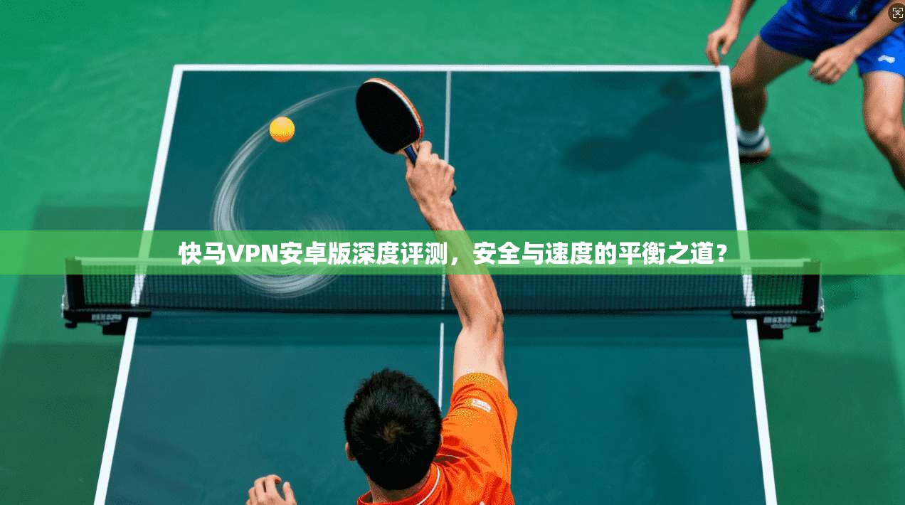 快马VPN安卓版深度评测，安全与速度的平衡之道？