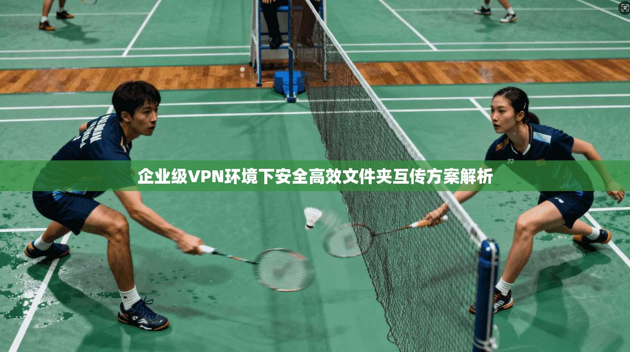 企业级VPN环境下安全高效文件夹互传方案解析