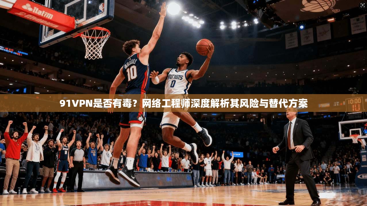 91VPN是否有毒？网络工程师深度解析其风险与替代方案
