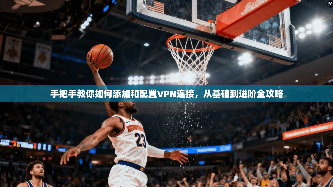 手把手教你如何添加和配置VPN连接，从基础到进阶全攻略