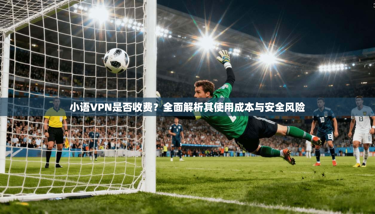 小语VPN是否收费？全面解析其使用成本与安全风险