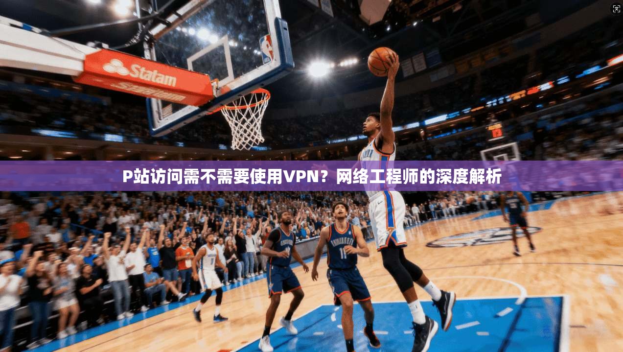P站访问需不需要使用VPN？网络工程师的深度解析