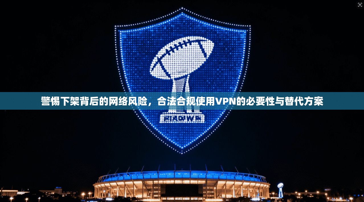警惕下架背后的网络风险，合法合规使用VPN的必要性与替代方案