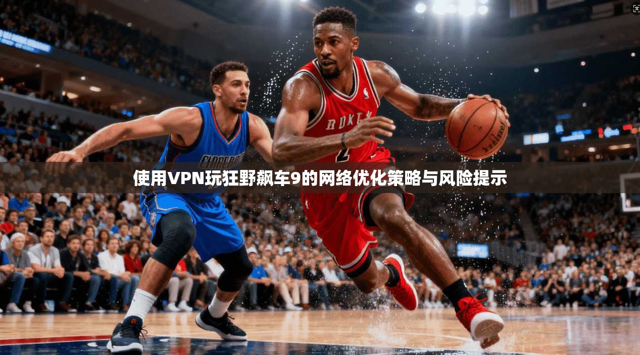 使用VPN玩狂野飙车9的网络优化策略与风险提示