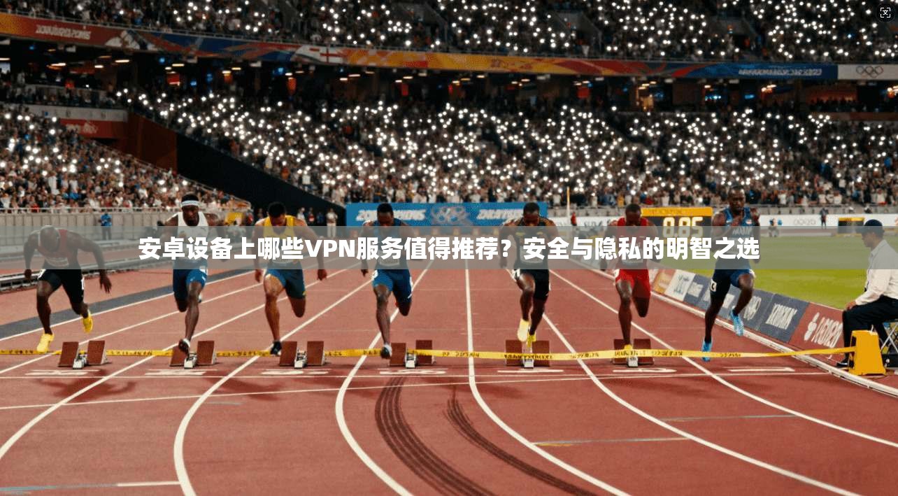 安卓设备上哪些VPN服务值得推荐？安全与隐私的明智之选