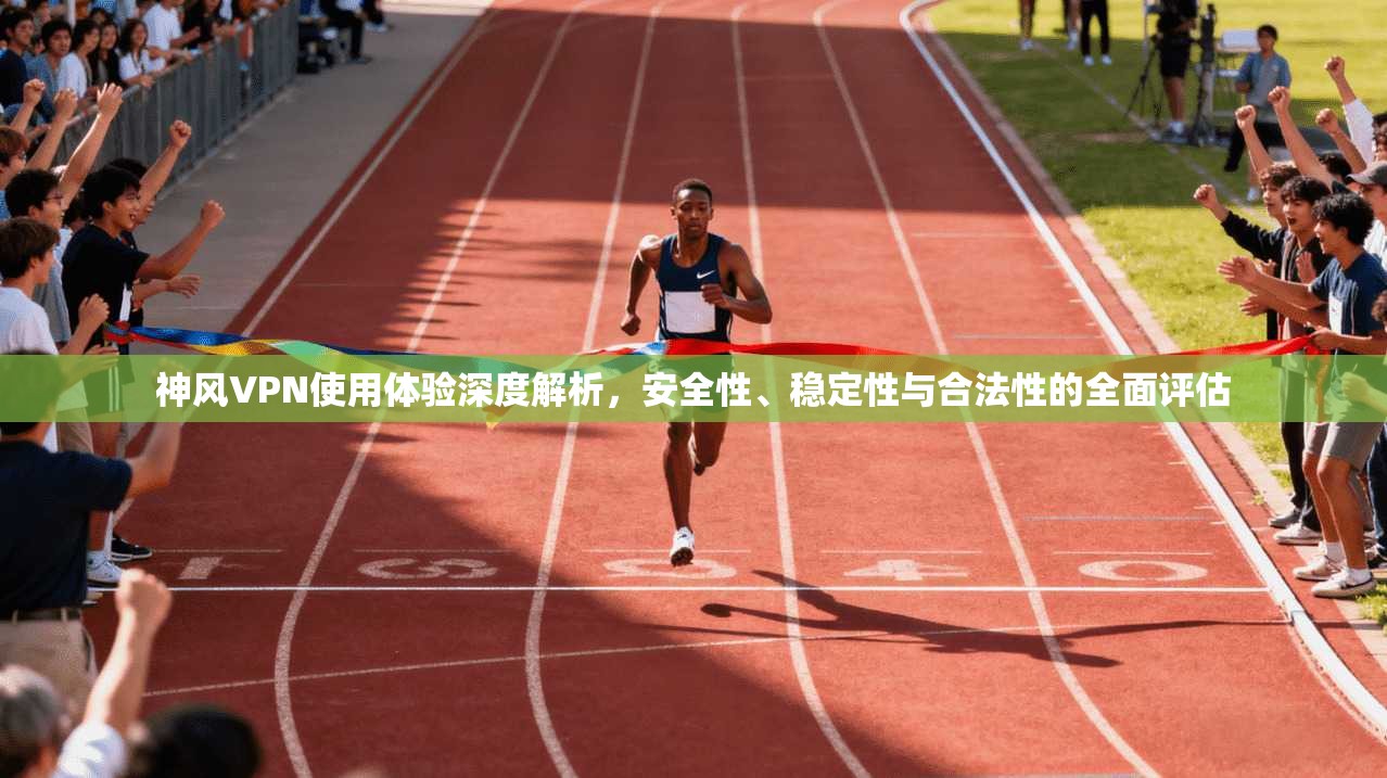 神风VPN使用体验深度解析，安全性、稳定性与合法性的全面评估