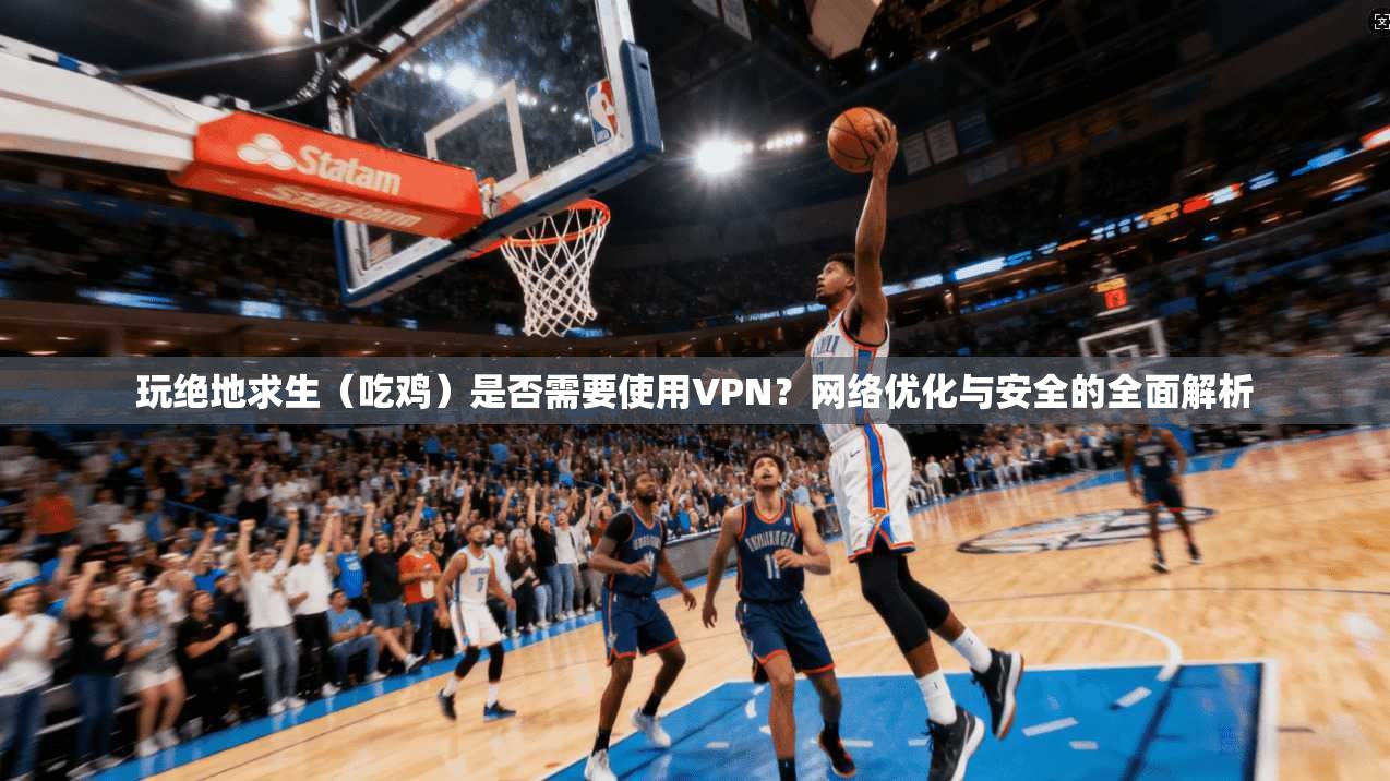 玩绝地求生（吃鸡）是否需要使用VPN？网络优化与安全的全面解析