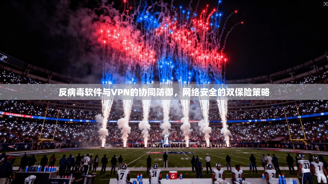 反病毒软件与VPN的协同防御，网络安全的双保险策略