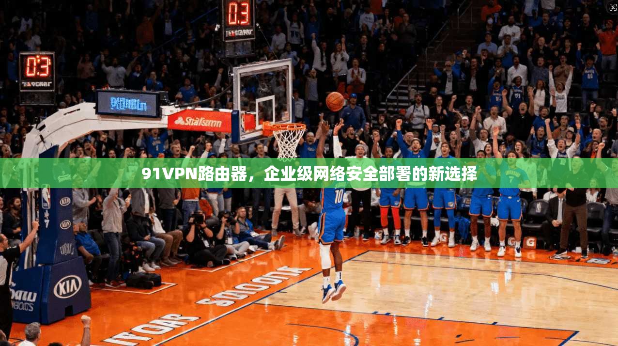 91VPN路由器，企业级网络安全部署的新选择