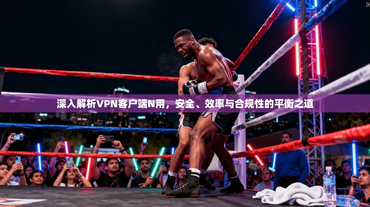 深入解析VPN客户端N用，安全、效率与合规性的平衡之道