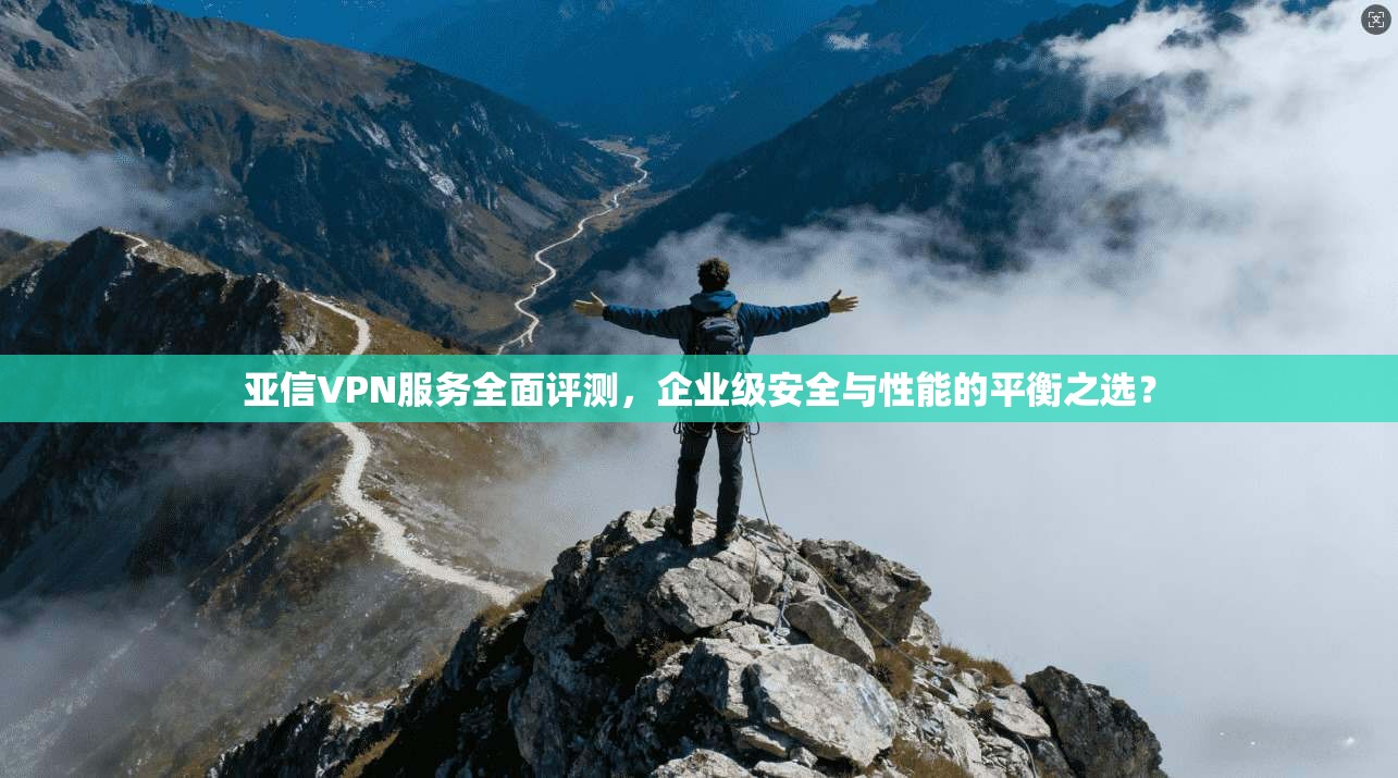 亚信VPN服务全面评测，企业级安全与性能的平衡之选？