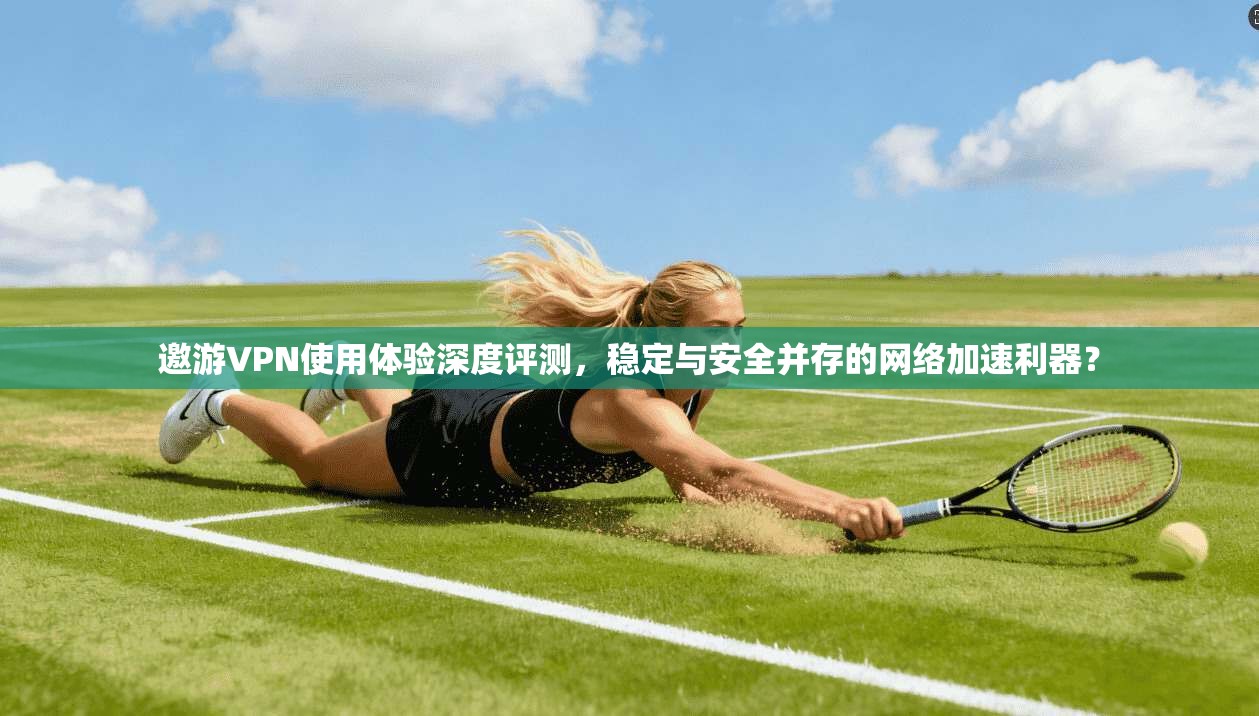 邀游VPN使用体验深度评测，稳定与安全并存的网络加速利器？