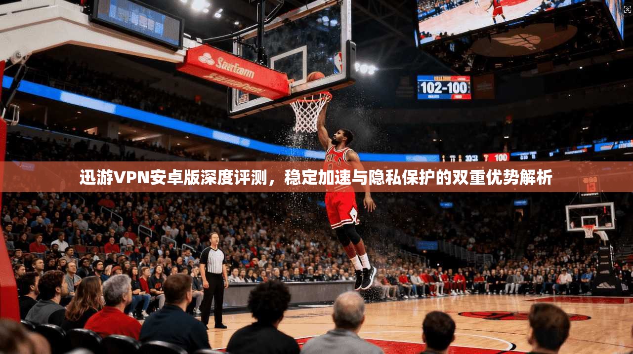 迅游VPN安卓版深度评测，稳定加速与隐私保护的双重优势解析