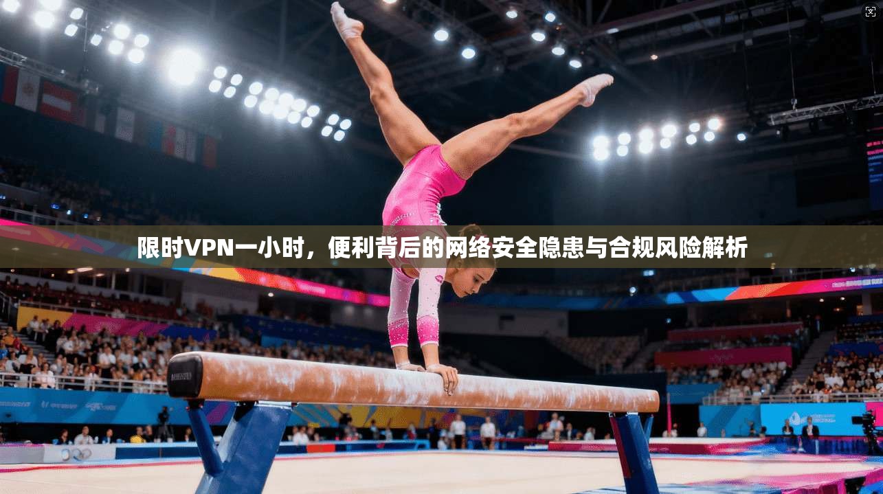 限时VPN一小时，便利背后的网络安全隐患与合规风险解析