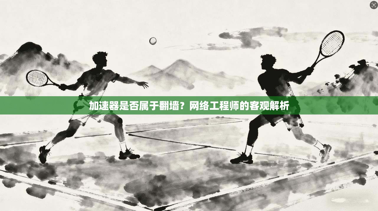 加速器是否属于翻墙？网络工程师的客观解析