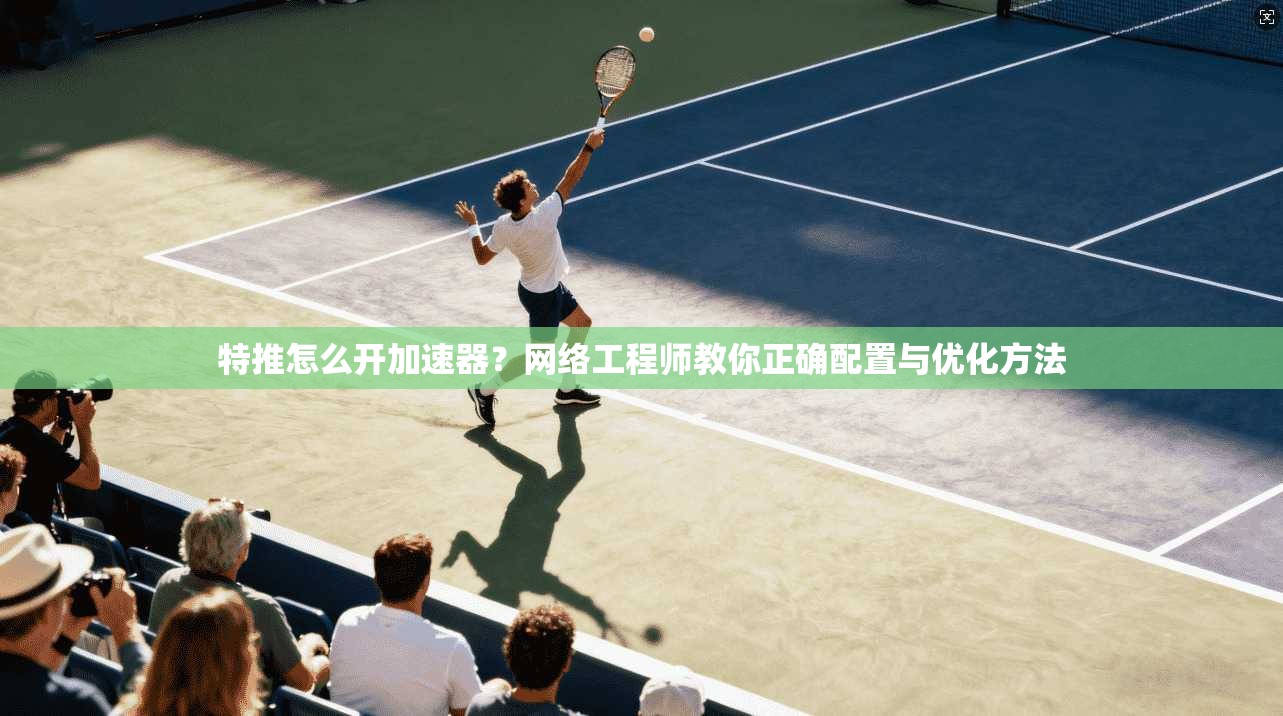 特推怎么开加速器？网络工程师教你正确配置与优化方法