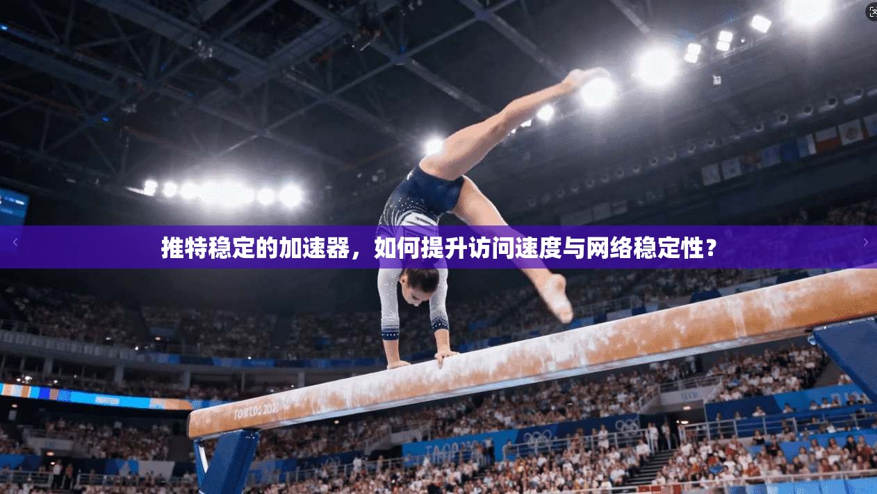 推特稳定的加速器，如何提升访问速度与网络稳定性？