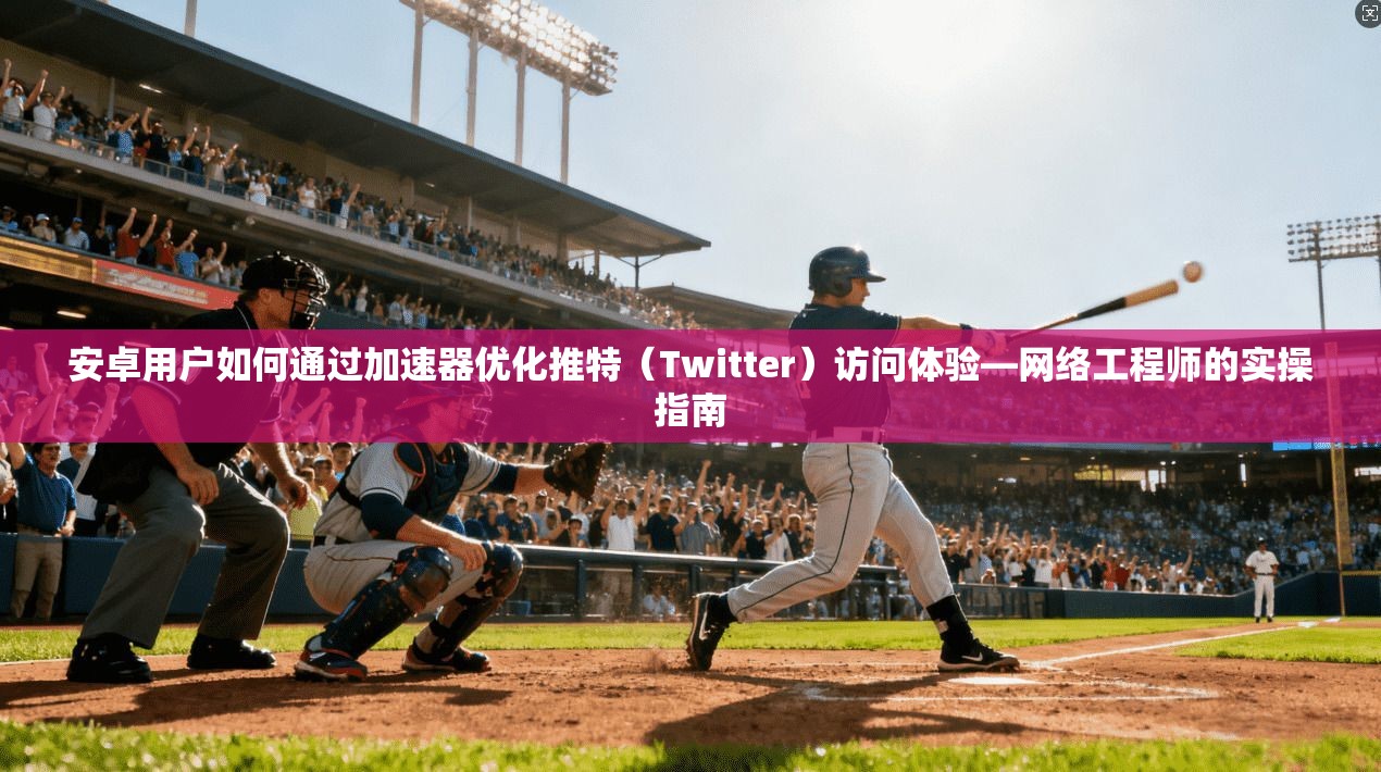 安卓用户如何通过加速器优化推特（Twitter）访问体验—网络工程师的实操指南