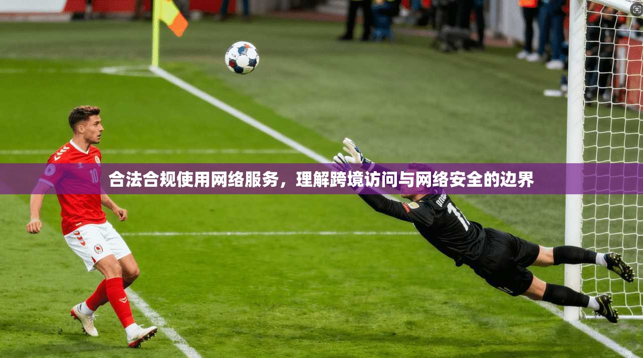 合法合规使用网络服务，理解跨境访问与网络安全的边界