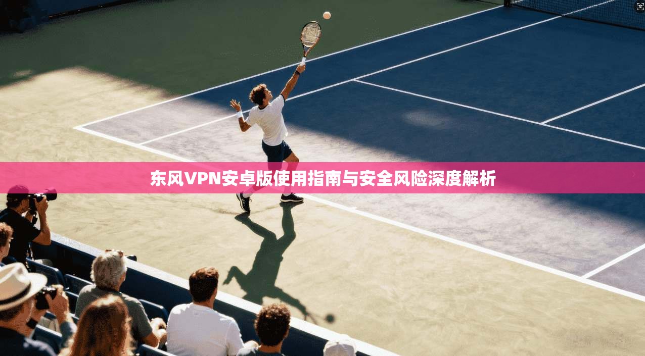 东风VPN安卓版使用指南与安全风险深度解析