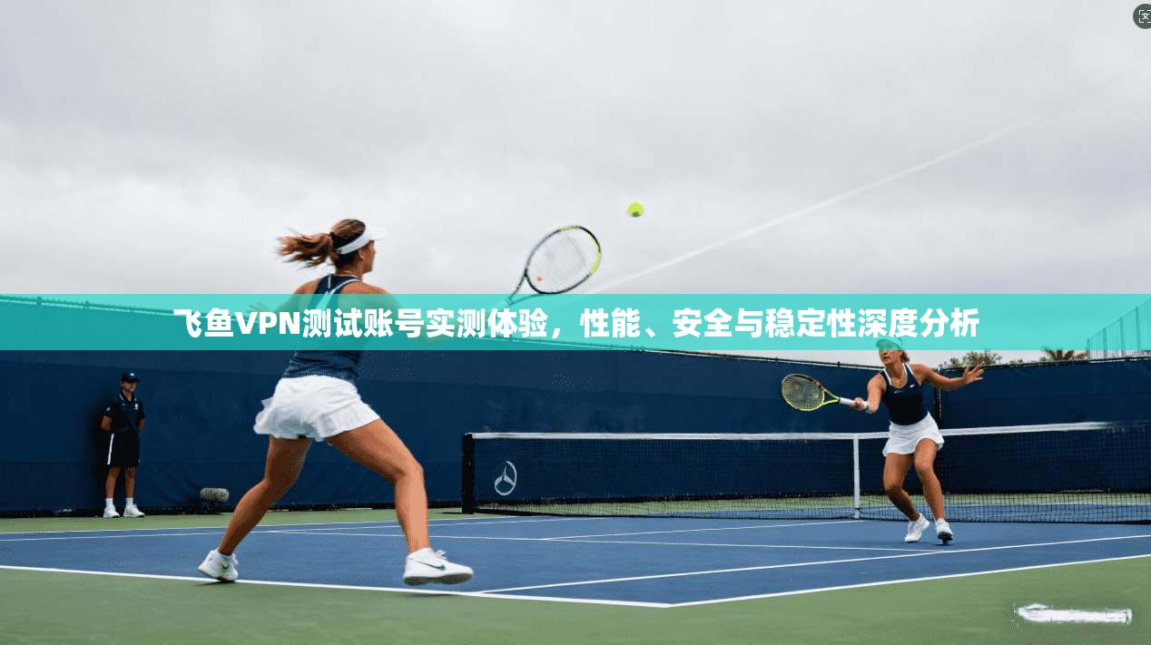 飞鱼VPN测试账号实测体验，性能、安全与稳定性深度分析